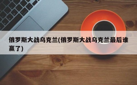 俄罗斯大战乌克兰(俄罗斯大战乌克兰最后谁赢了)