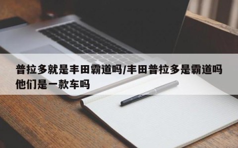 普拉多就是丰田霸道吗/丰田普拉多是霸道吗他们是一款车吗