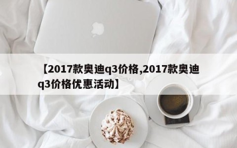 【2017款奥迪q3价格,2017款奥迪q3价格优惠活动】