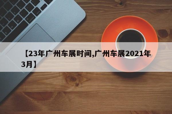 【23年广州车展时间,广州车展2021年3月】