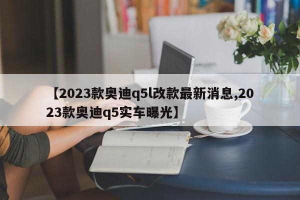 【2023款奥迪q5l改款最新消息,2023款奥迪q5实车曝光】