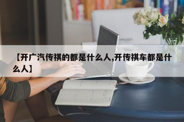 【开广汽传祺的都是什么人,开传祺车都是什么人】