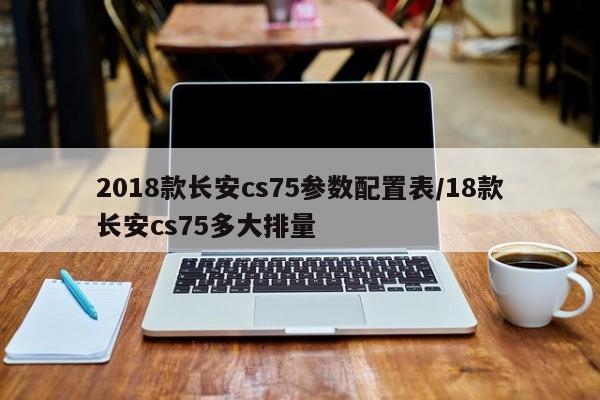 2018款长安cs75参数配置表/18款长安cs75多大排量