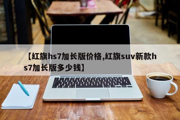 【红旗hs7加长版价格,红旗suv新款hs7加长版多少钱】