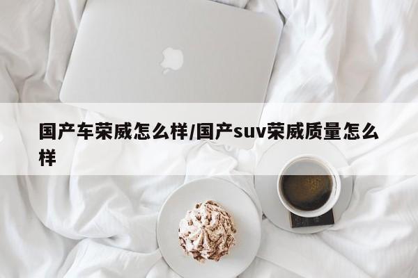 国产车荣威怎么样/国产suv荣威质量怎么样
