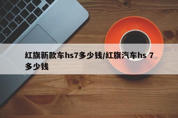 红旗新款车hs7多少钱/红旗汽车hs 7多少钱