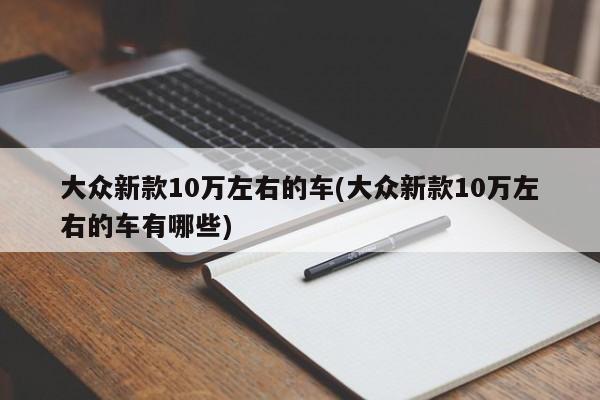 大众新款10万左右的车(大众新款10万左右的车有哪些)