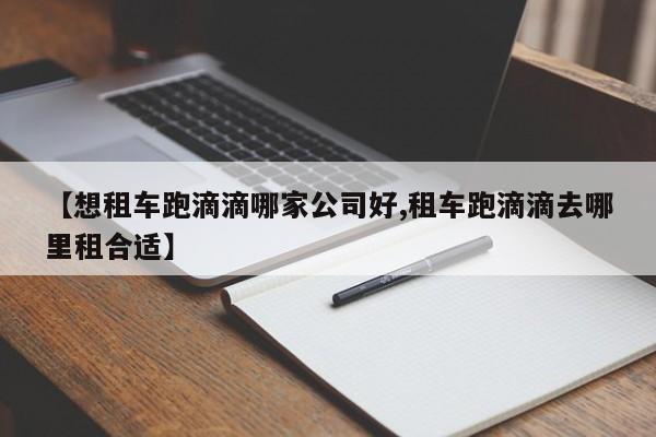 【想租车跑滴滴哪家公司好,租车跑滴滴去哪里租合适】