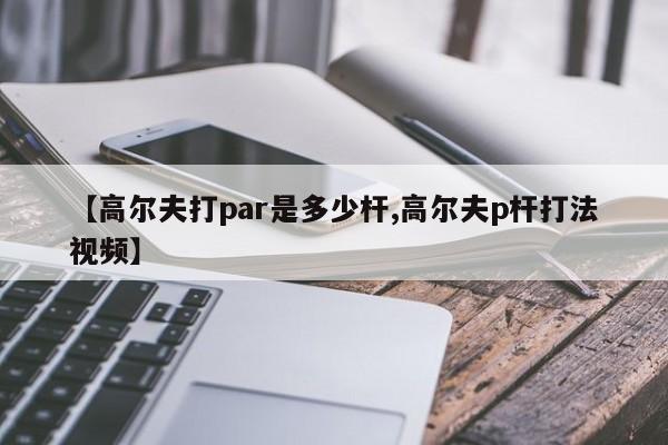 【高尔夫打par是多少杆,高尔夫p杆打法视频】