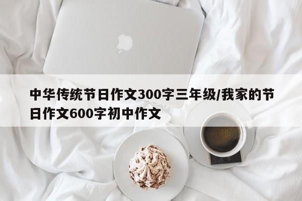 中华传统节日作文300字三年级/我家的节日作文600字初中作文