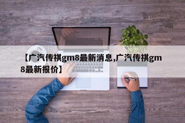 【广汽传祺gm8最新消息,广汽传祺gm 8最新报价】