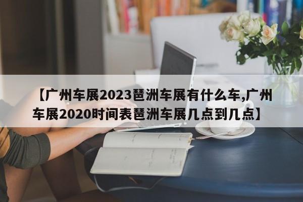 【广州车展2023琶洲车展有什么车,广州车展2020时间表琶洲车展几点到几点】