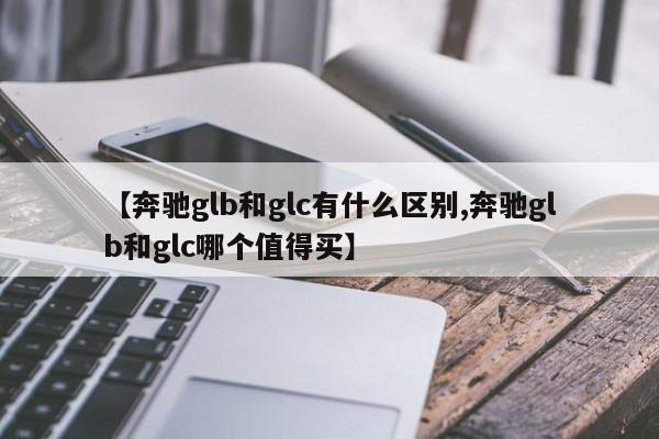 【奔驰glb和glc有什么区别,奔驰glb和glc哪个值得买】