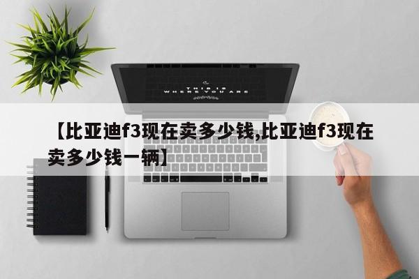 【比亚迪f3现在卖多少钱,比亚迪f3现在卖多少钱一辆】