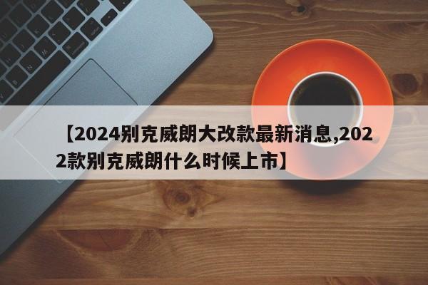 【2024别克威朗大改款最新消息,2022款别克威朗什么时候上市】