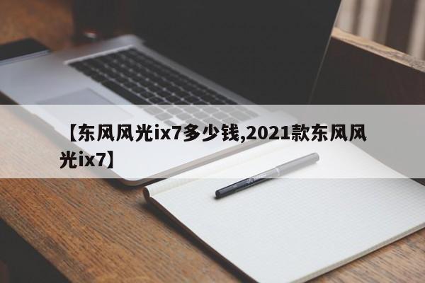 【东风风光ix7多少钱,2021款东风风光ix7】