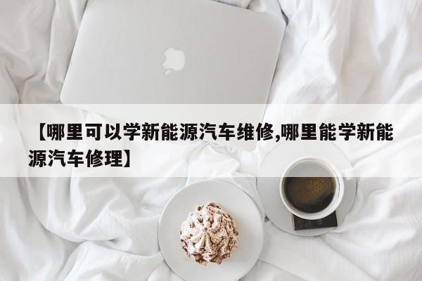 【哪里可以学新能源汽车维修,哪里能学新能源汽车修理】