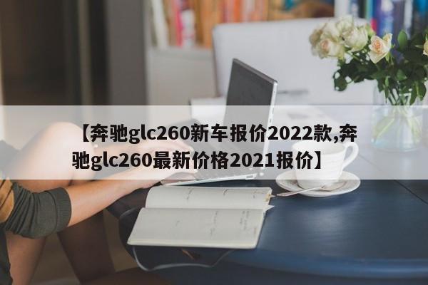 【奔驰glc260新车报价2022款,奔驰glc260最新价格2021报价】