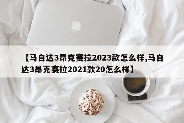 【马自达3昂克赛拉2023款怎么样,马自达3昂克赛拉2021款20怎么样】