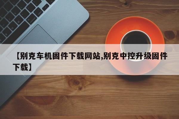【别克车机固件下载网站,别克中控升级固件下载】