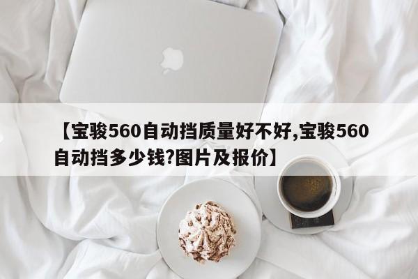 【宝骏560自动挡质量好不好,宝骏560自动挡多少钱?图片及报价】