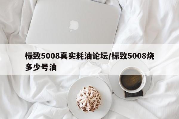 标致5008真实耗油论坛/标致5008烧多少号油