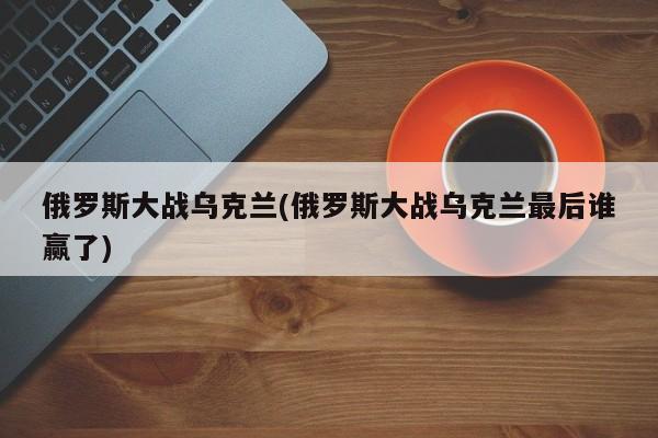 俄罗斯大战乌克兰(俄罗斯大战乌克兰最后谁赢了)