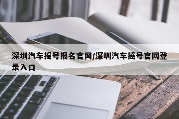 深圳汽车摇号报名官网/深圳汽车摇号官网登录入口