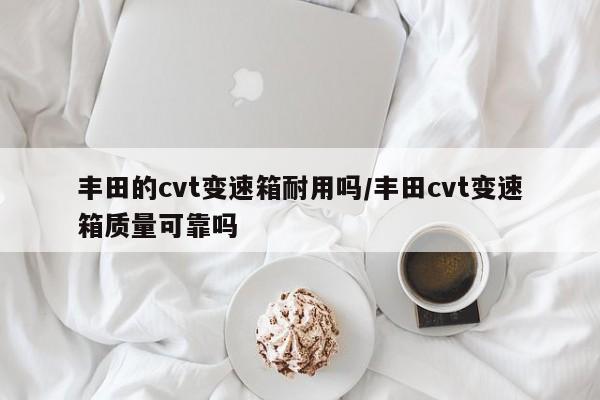 丰田的cvt变速箱耐用吗/丰田cvt变速箱质量可靠吗