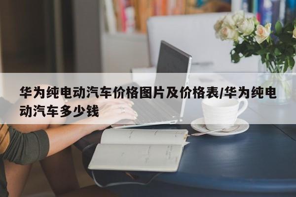 华为纯电动汽车价格图片及价格表/华为纯电动汽车多少钱