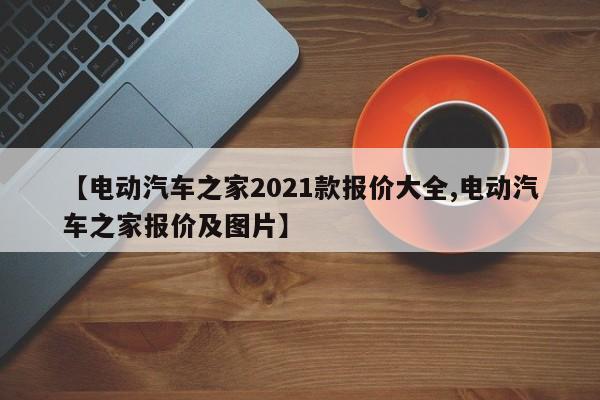 【电动汽车之家2021款报价大全,电动汽车之家报价及图片】