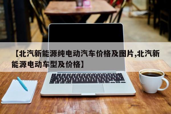 【北汽新能源纯电动汽车价格及图片,北汽新能源电动车型及价格】
