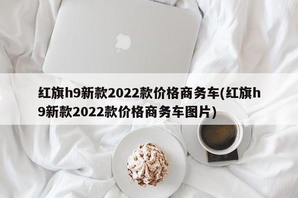 红旗h9新款2022款价格商务车(红旗h9新款2022款价格商务车图片)