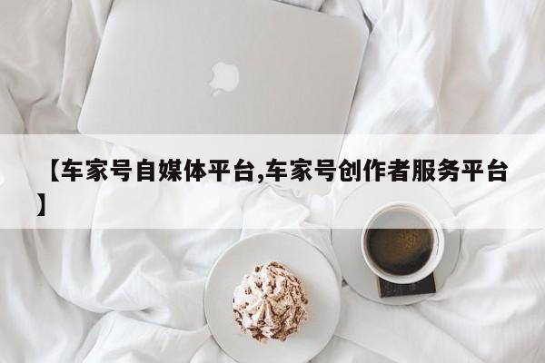 【车家号自媒体平台,车家号创作者服务平台】